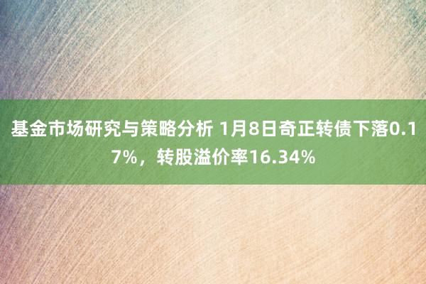 基金市场研究与策略分析 1月8日奇正转债下落0.17%，转股溢价率16.34%