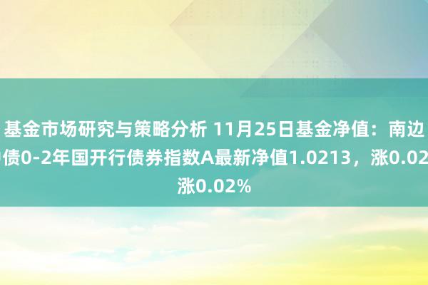 基金市场研究与策略分析 11月25日基金净值：南边中债0-2年国开行债券指数A最新净值1.0213，涨0.02%