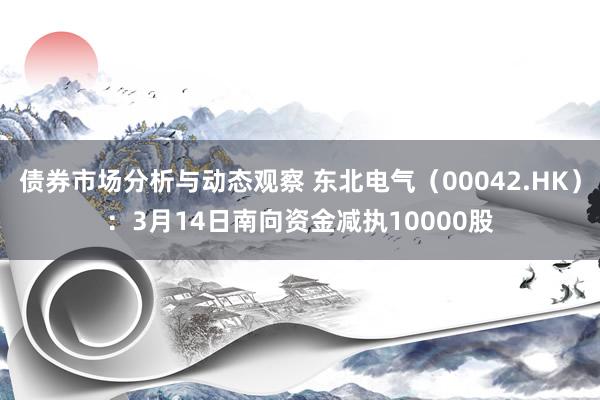 债券市场分析与动态观察 东北电气（00042.HK）：3月14日南向资金减执10000股