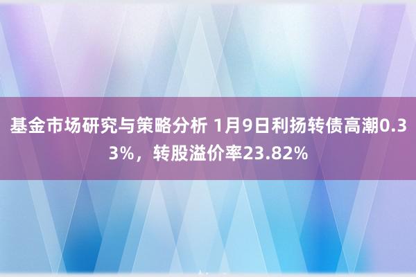 基金市场研究与策略分析 1月9日利扬转债高潮0.33%，转股溢价率23.82%