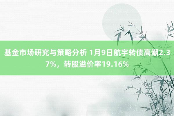 基金市场研究与策略分析 1月9日航宇转债高潮2.37%，转股溢价率19.16%