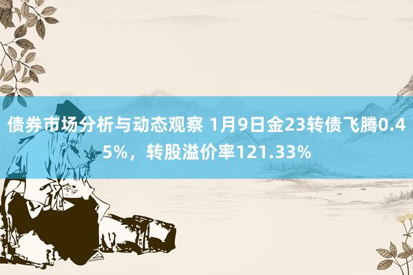 债券市场分析与动态观察 1月9日金23转债飞腾0.45%，转股溢价率121.33%