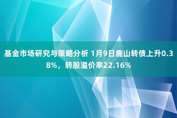 基金市场研究与策略分析 1月9日鹿山转债上升0.38%，转股溢价率22.16%