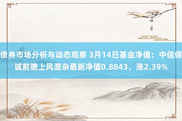 债券市场分析与动态观察 3月14日基金净值：中信保诚前瞻上风混杂最新净值0.8843，涨2.39%