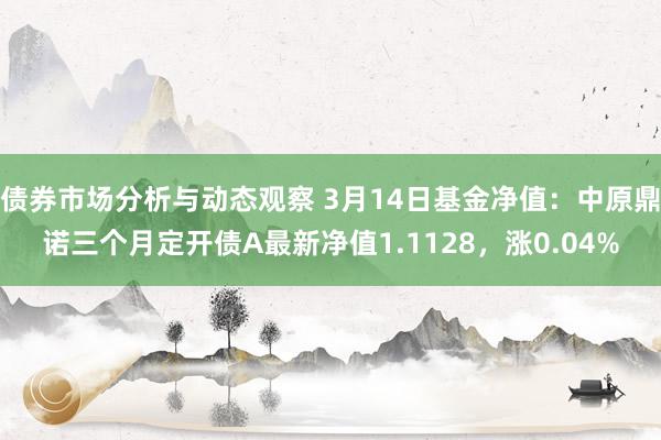 债券市场分析与动态观察 3月14日基金净值：中原鼎诺三个月定开债A最新净值1.1128，涨0.04%