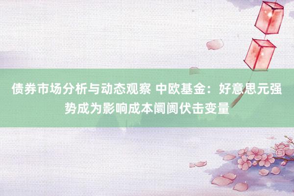 债券市场分析与动态观察 中欧基金：好意思元强势成为影响成本阛阓伏击变量