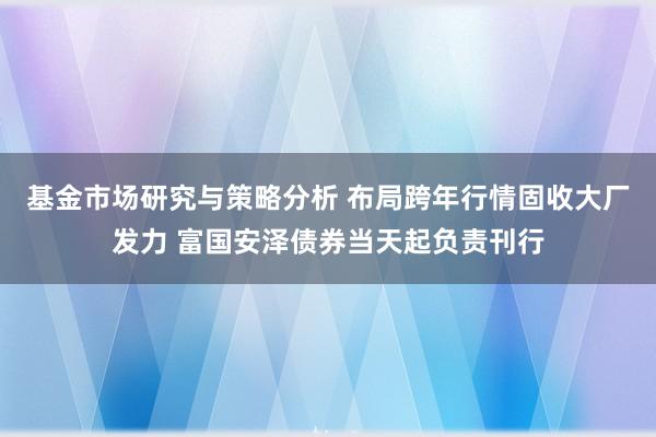 基金市场研究与策略分析 布局跨年行情固收大厂发力 富国安泽债券当天起负责刊行