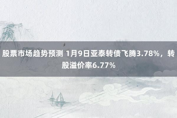 股票市场趋势预测 1月9日亚泰转债飞腾3.78%，转股溢价率6.77%