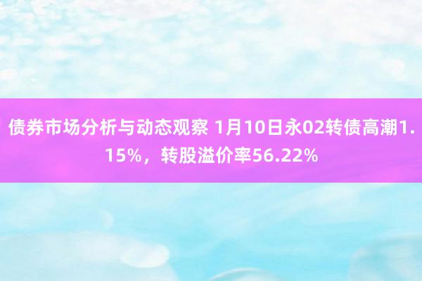 债券市场分析与动态观察 1月10日永02转债高潮1.15%，转股溢价率56.22%