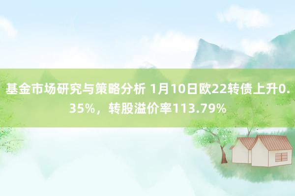 基金市场研究与策略分析 1月10日欧22转债上升0.35%，转股溢价率113.79%