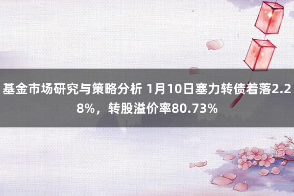 基金市场研究与策略分析 1月10日塞力转债着落2.28%，转股溢价率80.73%