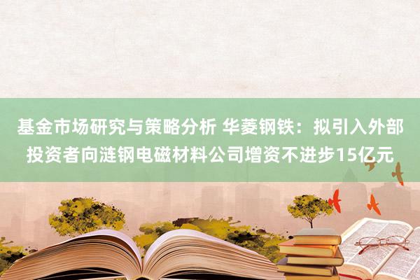 基金市场研究与策略分析 华菱钢铁：拟引入外部投资者向涟钢电磁材料公司增资不进步15亿元