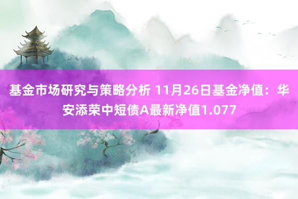 基金市场研究与策略分析 11月26日基金净值：华安添荣中短债A最新净值1.077