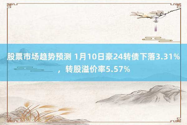 股票市场趋势预测 1月10日豪24转债下落3.31%，转股溢价率5.57%