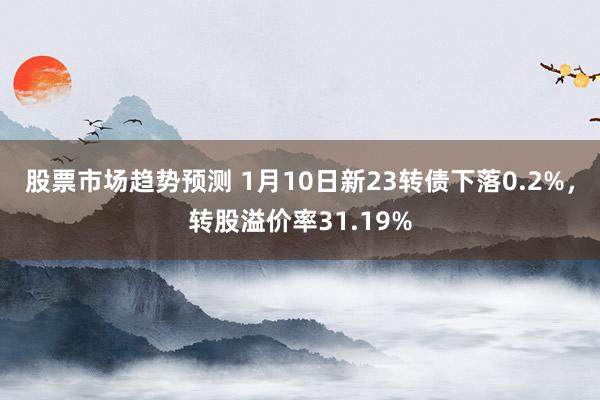 股票市场趋势预测 1月10日新23转债下落0.2%，转股溢价率31.19%