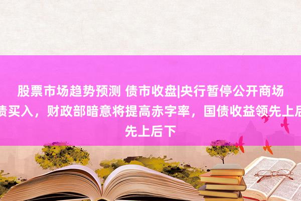 股票市场趋势预测 债市收盘|央行暂停公开商场国债买入，财政部暗意将提高赤字率，国债收益领先上后下