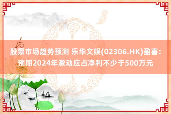 股票市场趋势预测 乐华文娱(02306.HK)盈喜：预期2024年激动应占净利不少于500万元