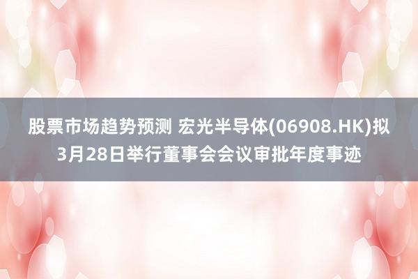 股票市场趋势预测 宏光半导体(06908.HK)拟3月28日举行董事会会议审批年度事迹