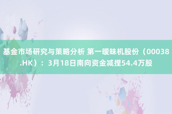 基金市场研究与策略分析 第一暧昧机股份（00038.HK）：3月18日南向资金减捏54.4万股