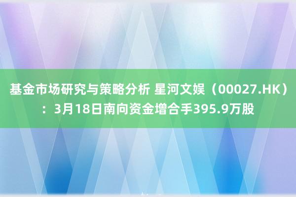 基金市场研究与策略分析 星河文娱（00027.HK）：3月18日南向资金增合手395.9万股