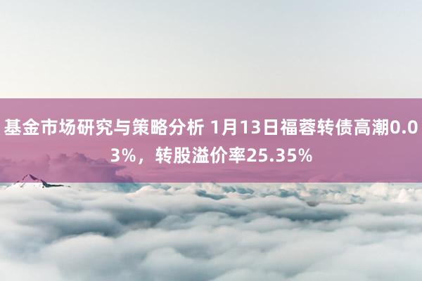 基金市场研究与策略分析 1月13日福蓉转债高潮0.03%，转股溢价率25.35%