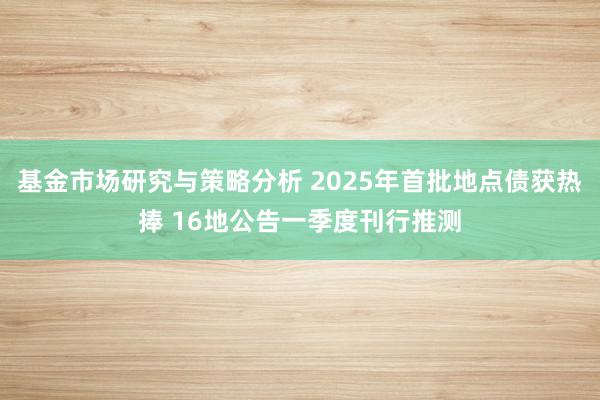 基金市场研究与策略分析 2025年首批地点债获热捧 16地公告一季度刊行推测