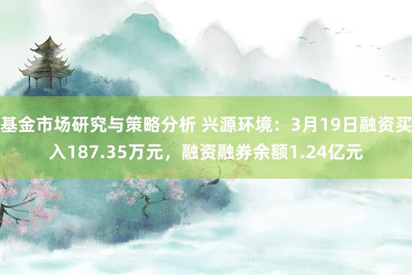 基金市场研究与策略分析 兴源环境：3月19日融资买入187.35万元，融资融券余额1.24亿元