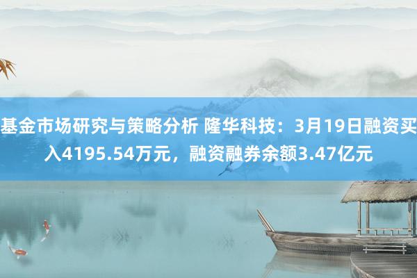 基金市场研究与策略分析 隆华科技：3月19日融资买入4195.54万元，融资融券余额3.47亿元