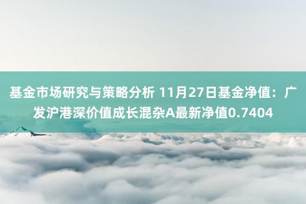 基金市场研究与策略分析 11月27日基金净值：广发沪港深价值成长混杂A最新净值0.7404